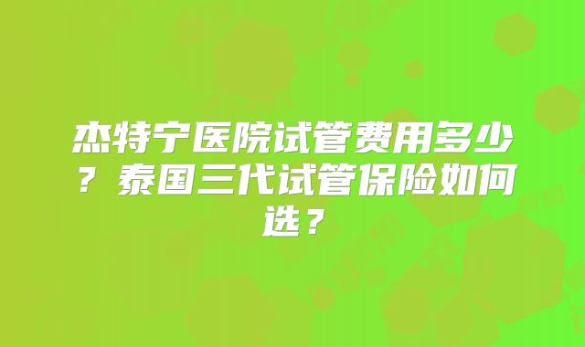 杰特宁医院试管费用多少？泰国三代试管保险如何选？