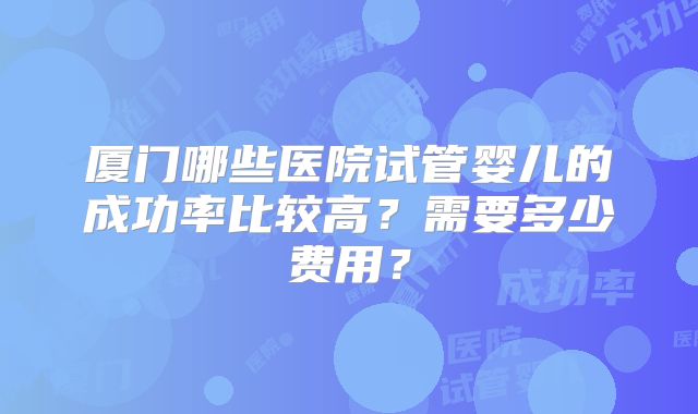 厦门哪些医院试管婴儿的成功率比较高？需要多少费用？