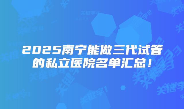 2025南宁能做三代试管的私立医院名单汇总！