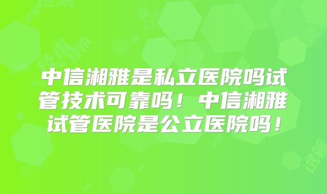 中信湘雅是私立医院吗试管技术可靠吗！中信湘雅试管医院是公立医院吗！