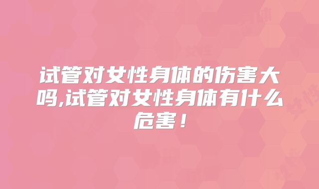 试管对女性身体的伤害大吗,试管对女性身体有什么危害!