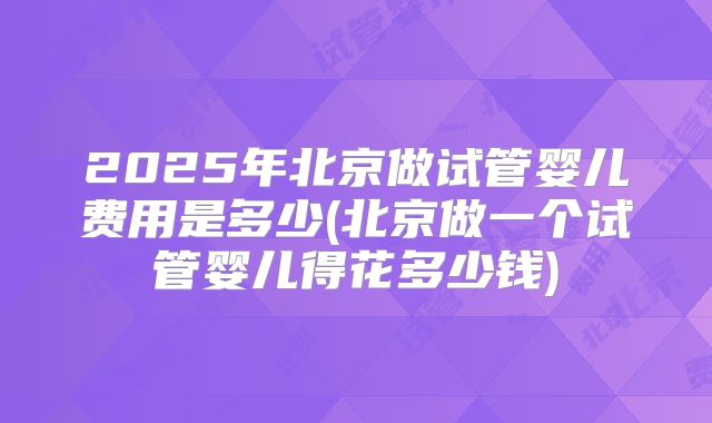 2025年北京做试管婴儿费用是多少(北京做一个试管婴儿得花多少钱)