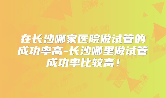 在长沙哪家医院做试管的成功率高-长沙哪里做试管成功率比较高!