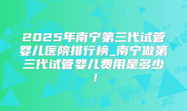 2025年南宁第三代试管婴儿医院排行榜_南宁做第三代试管婴儿费用是多少！