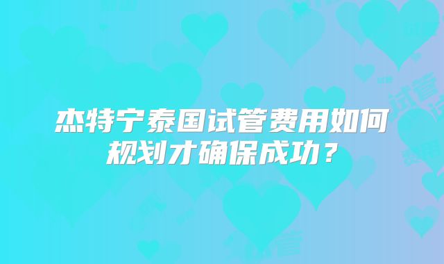 杰特宁泰国试管费用如何规划才确保成功？