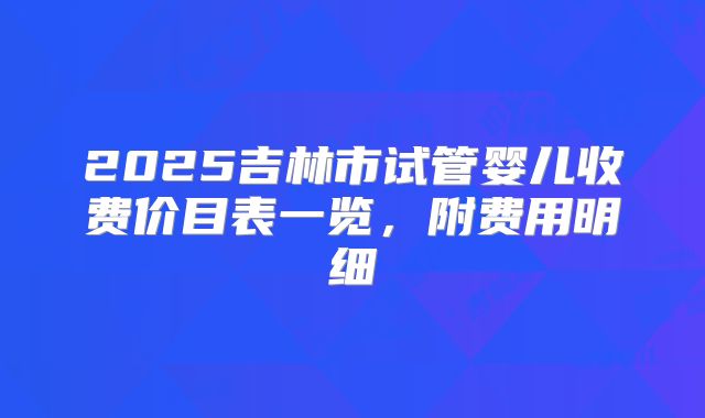 2025吉林市试管婴儿收费价目表一览，附费用明细