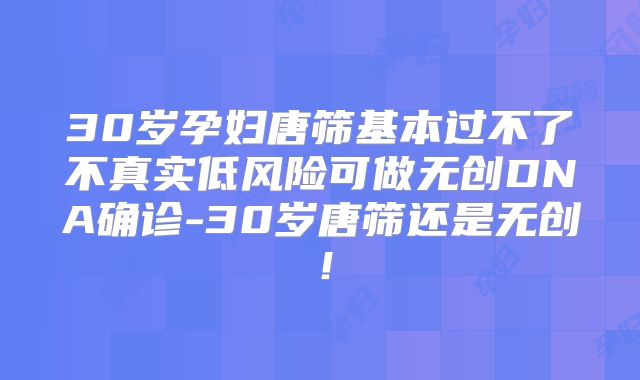 30岁孕妇唐筛基本过不了不真实低风险可做无创DNA确诊-30岁唐筛还是无创!