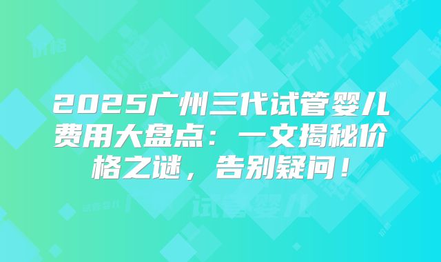 2025广州三代试管婴儿费用大盘点：一文揭秘价格之谜，告别疑问！
