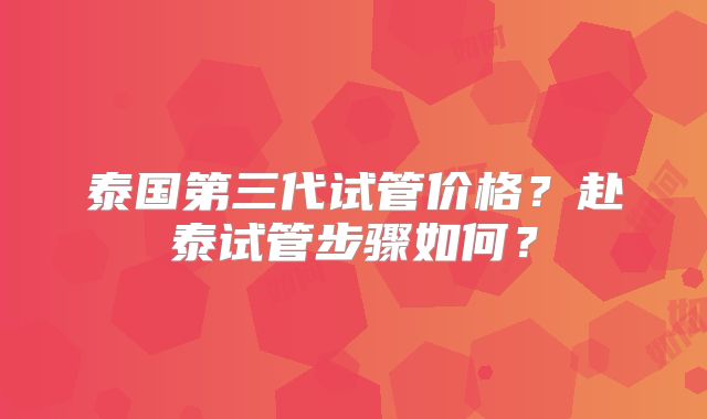 泰国第三代试管价格?赴泰试管步骤如何?