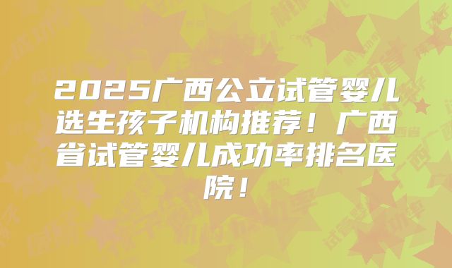 2025广西公立试管婴儿选生孩子机构推荐！广西省试管婴儿成功率排名医院！