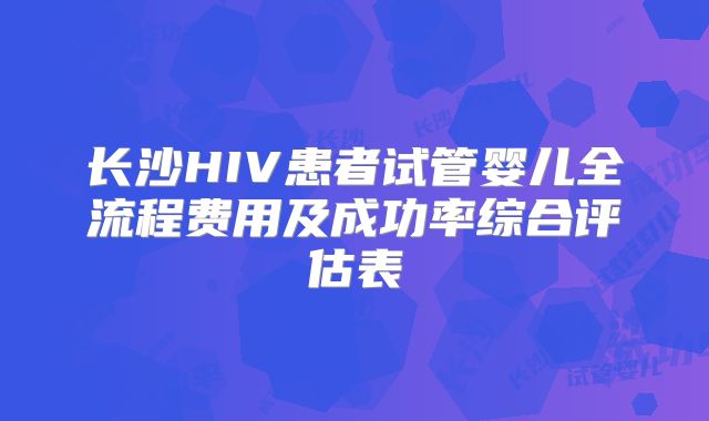 长沙HIV患者试管婴儿全流程费用及成功率综合评估表