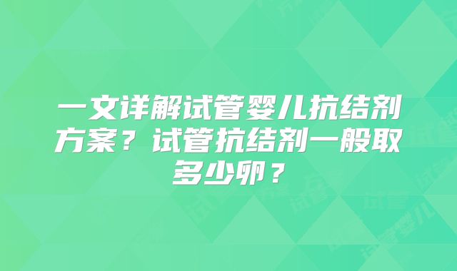 一文详解试管婴儿抗结剂方案？试管抗结剂一般取多少卵？