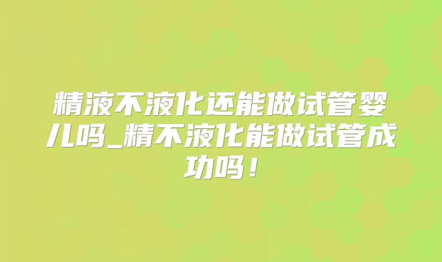 精液不液化还能做试管婴儿吗_精不液化能做试管成功吗！
