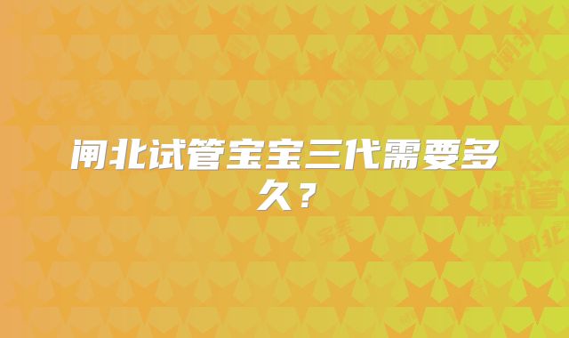 闸北试管宝宝三代需要多久？