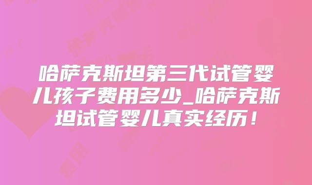 哈萨克斯坦第三代试管婴儿孩子费用多少_哈萨克斯坦试管婴儿真实经历！
