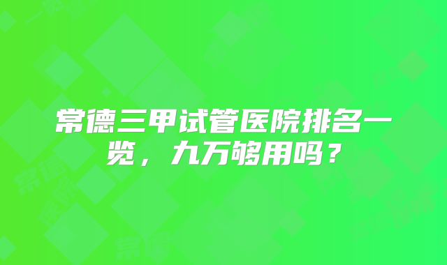 常德三甲试管医院排名一览，九万够用吗？
