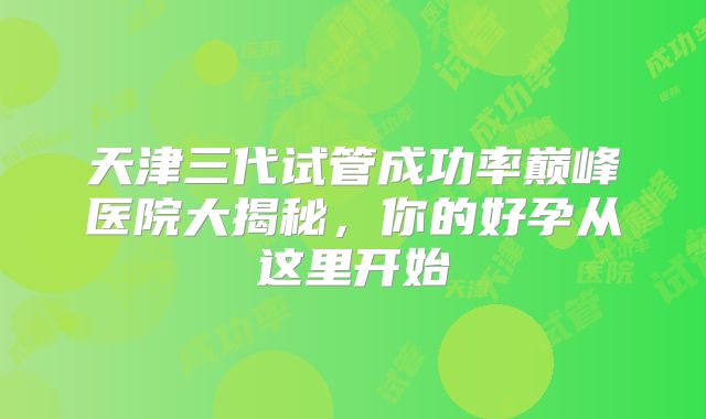 天津三代试管成功率巅峰医院大揭秘，你的好孕从这里开始