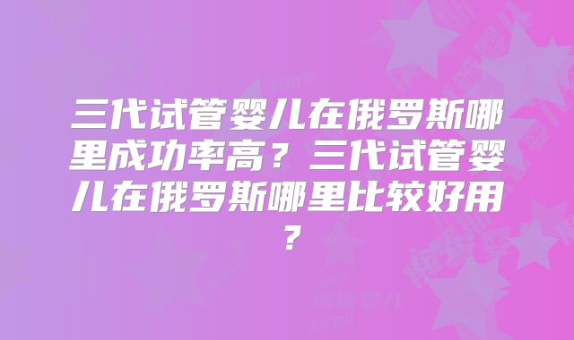 三代试管婴儿在俄罗斯哪里成功率高？三代试管婴儿在俄罗斯哪里比较好用？