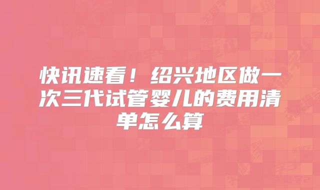 快讯速看！绍兴地区做一次三代试管婴儿的费用清单怎么算