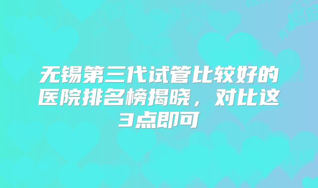 无锡第三代试管比较好的医院排名榜揭晓，对比这3点即可