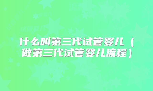 什么叫第三代试管婴儿（做第三代试管婴儿流程）
