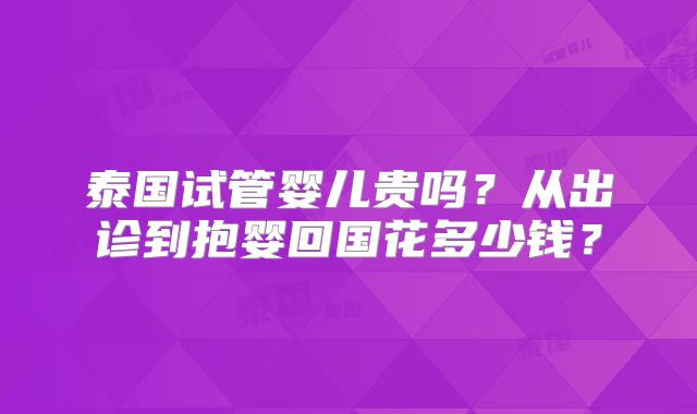 泰国试管婴儿贵吗？从出诊到抱婴回国花多少钱？