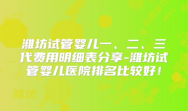 潍坊试管婴儿一、二、三代费用明细表分享-潍坊试管婴儿医院排名比较好!