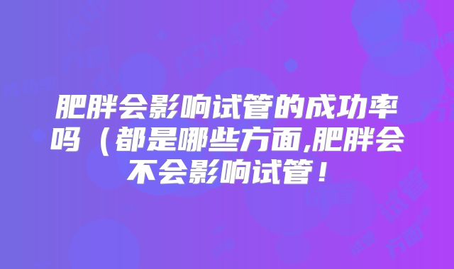 肥胖会影响试管的成功率吗(都是哪些方面,肥胖会不会影响试管!