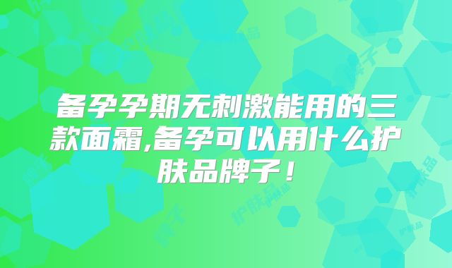 备孕孕期无刺激能用的三款面霜,备孕可以用什么护肤品牌子!