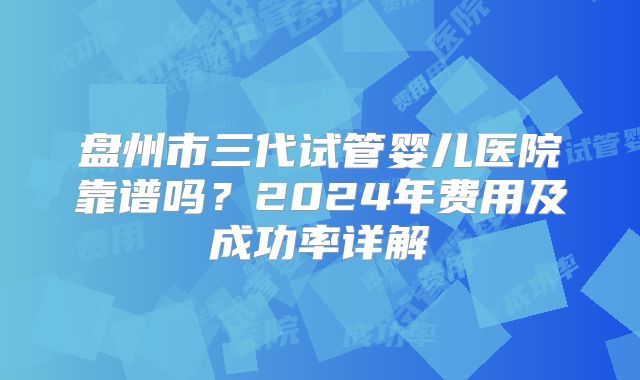 盘州市三代试管婴儿医院靠谱吗？2024年费用及成功率详解