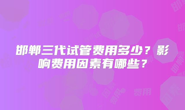 邯郸三代试管费用多少?影响费用因素有哪些?