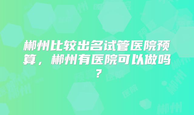 郴州比较出名试管医院预算，郴州有医院可以做吗？