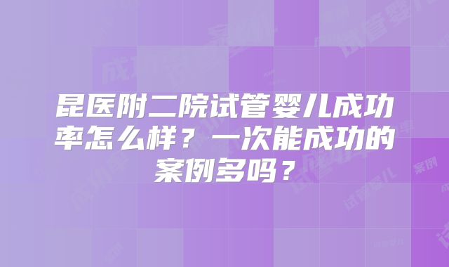 昆医附二院试管婴儿成功率怎么样？一次能成功的案例多吗？