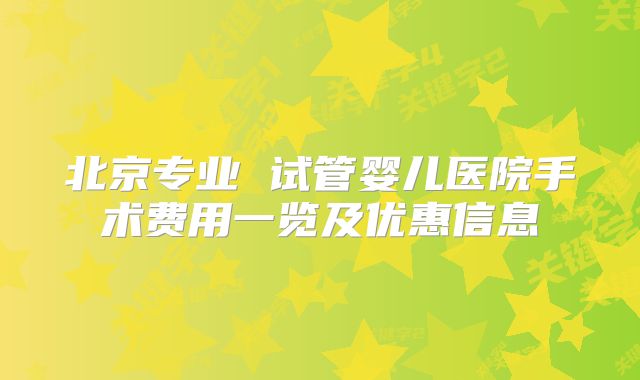 北京专业 试管婴儿医院手术费用一览及优惠信息