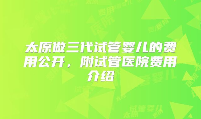 太原做三代试管婴儿的费用公开,附试管医院费用介绍