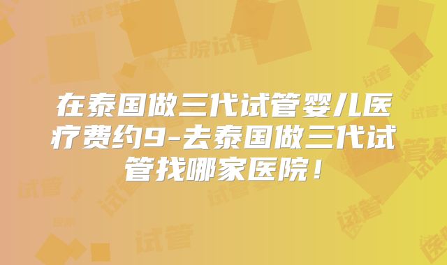 在泰国做三代试管婴儿医疗费约9-去泰国做三代试管找哪家医院!