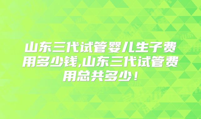 山东三代试管婴儿生子费用多少钱,山东三代试管费用总共多少！