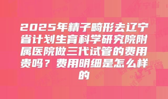 2025年精子畸形去辽宁省计划生育科学研究院附属医院做三代试管的费用贵吗?费用明细是怎么样的
