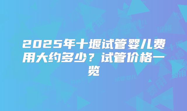 2025年十堰试管婴儿费用大约多少？试管价格一览
