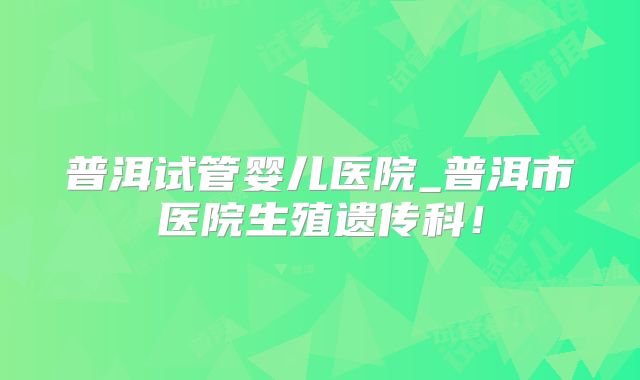 普洱试管婴儿医院_普洱市医院生殖遗传科！