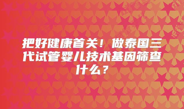 把好健康首关！做泰国三代试管婴儿技术基因筛查什么？
