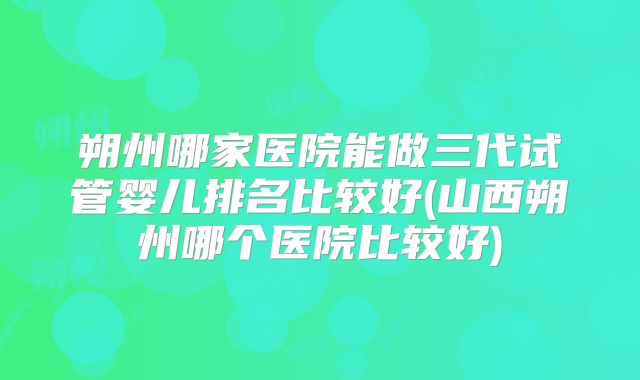 朔州哪家医院能做三代试管婴儿排名比较好(山西朔州哪个医院比较好)