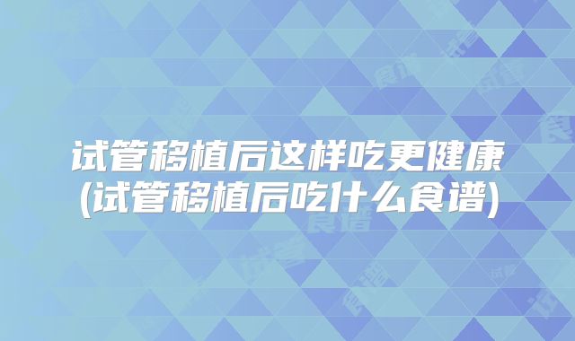 试管移植后这样吃更健康(试管移植后吃什么食谱)