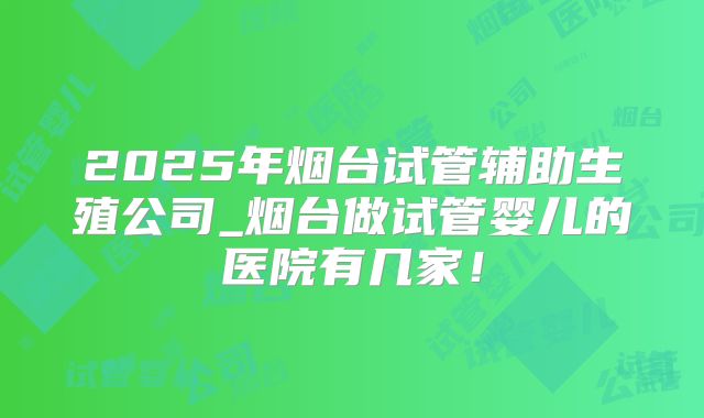 2025年烟台试管辅助生殖公司_烟台做试管婴儿的医院有几家！