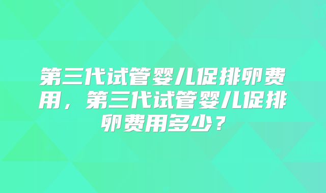 第三代试管婴儿促排卵费用,第三代试管婴儿促排卵费用多少?