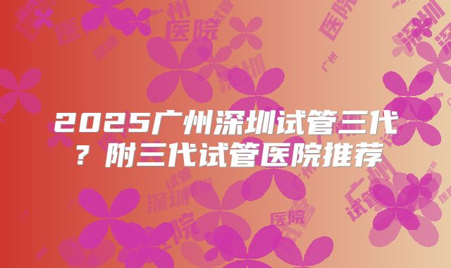 2025广州深圳试管三代?附三代试管医院推荐