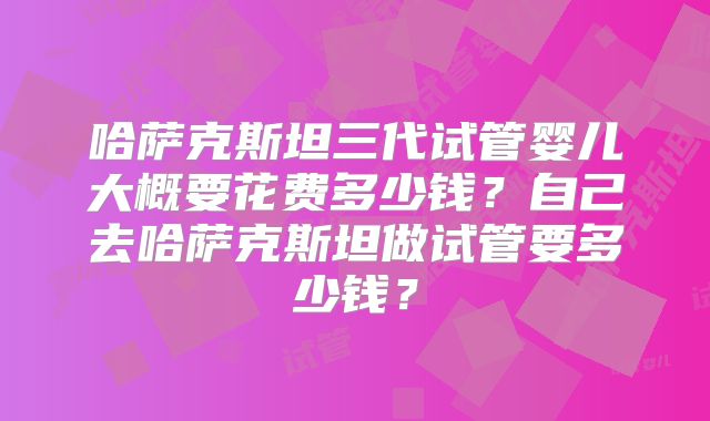 哈萨克斯坦三代试管婴儿大概要花费多少钱?自己去哈萨克斯坦做试管要多少钱?