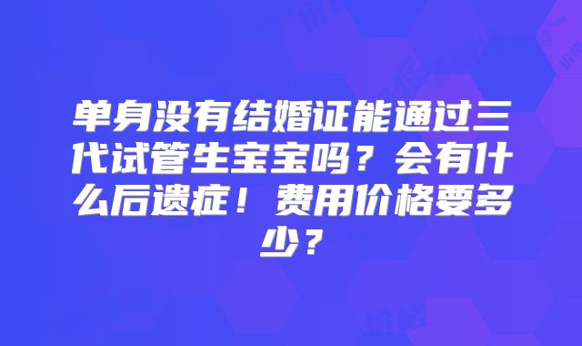 单身没有结婚证能通过三代试管生宝宝吗？会有什么后遗症！费用价格要多少？