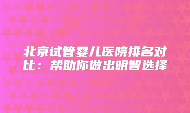 北京试管婴儿医院排名对比:帮助你做出明智选择