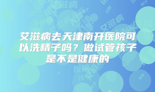 艾滋病去天津南开医院可以洗精子吗?做试管孩子是不是健康的
